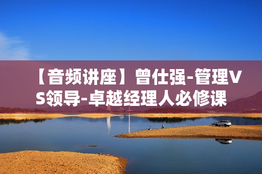 【音频讲座】曾仕强-管理VS领导-卓越经理人必修课