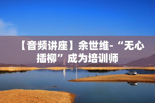 【音频讲座】余世维-“无心插柳”成为培训师