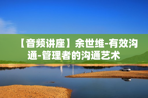 【音频讲座】余世维-有效沟通-管理者的沟通艺术