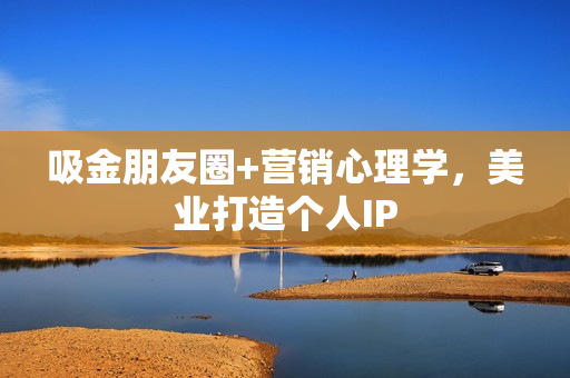 吸金朋友圈+营销心理学，美业打造个人IP