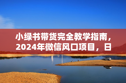小绿书带货完全教学指南，2024年微信风口项目，日入1700+