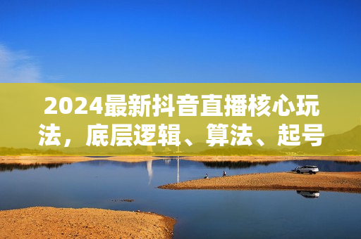 2024最新抖音直播核心玩法，底层逻辑、算法、起号等实操讲解