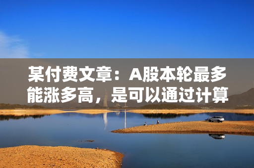 某付费文章：A股本轮最多能涨多高，是可以通过计算得出结果的