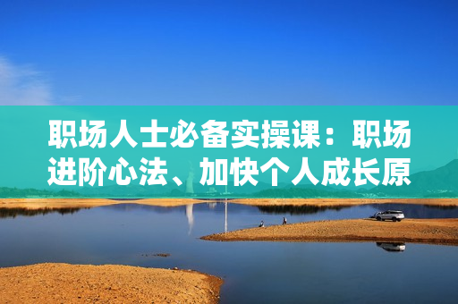 职场人士必备实操课：职场进阶心法、加快个人成长原则，助你解决职业困惑