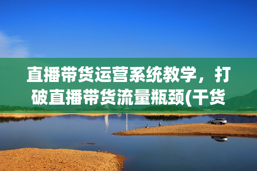 直播带货运营系统教学，打破直播带货流量瓶颈(干货+实操)