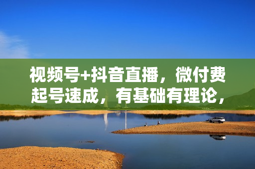 视频号+抖音直播，微付费起号速成，有基础有理论，有进阶有实操，手把手扶着你学直播