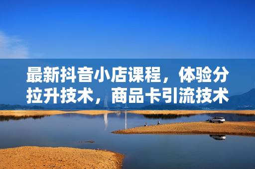 最新抖音小店课程，体验分拉升技术，商品卡引流技术，投流效果优化技术，精选联盟引流技术