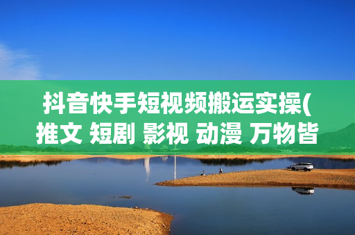 抖音快手短视频搬运实操(推文 短剧 影视 动漫 万物皆可搬) 手机版