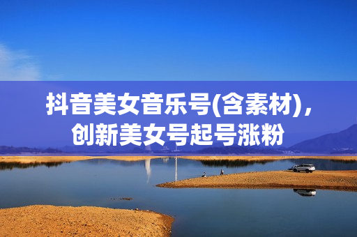 抖音美女音乐号(含素材)，创新美女号起号涨粉