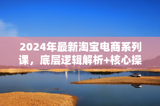 2024年最新淘宝电商系列课，底层逻辑解析+核心操作教程，运营、推广提升能力的必学