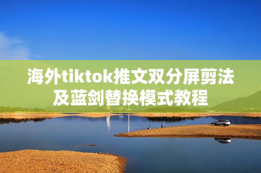 海外tiktok推文双分屏剪法及蓝剑替换模式教程