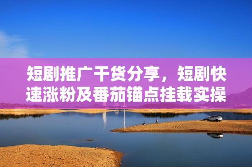 短剧推广干货分享，短剧快速涨粉及番茄锚点挂载实操