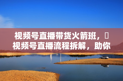视频号直播带货火箭班，​视频号直播流程拆解，助你快速适应并做起视频号直播带货