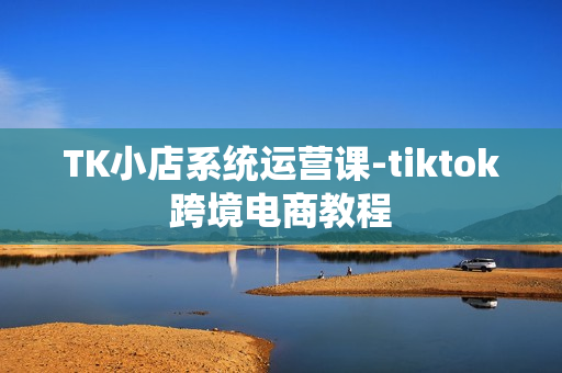 TK小店系统运营课-tiktok跨境电商教程
