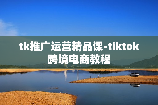 tk推广运营精品课-tiktok跨境电商教程