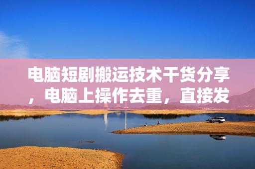 电脑短剧搬运技术干货分享，电脑上操作去重，直接发布，过原创上热门