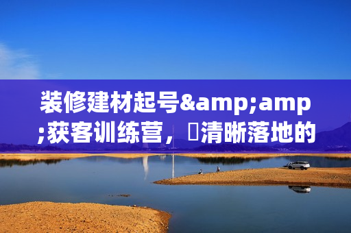 装修建材起号&amp;获客训练营，​清晰落地的本地同城获客打法，小白从0到1落地实操