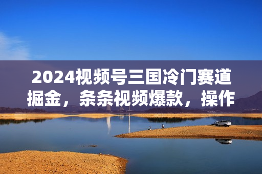 2024视频号三国冷门赛道掘金，条条视频爆款，操作简单轻松上手，新手小白也能月入1w