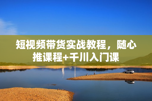 短视频带货实战教程，随心推课程+千川入门课