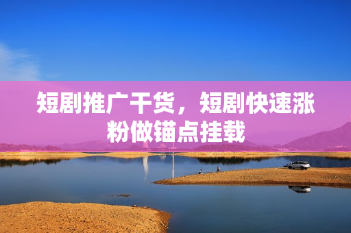 短剧推广干货，短剧快速涨粉做锚点挂载