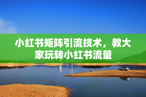 小红书矩阵引流技术，教大家玩转小红书流量