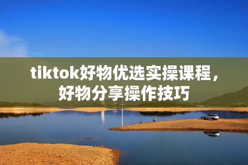 tiktok好物优选实操课程，好物分享操作技巧
