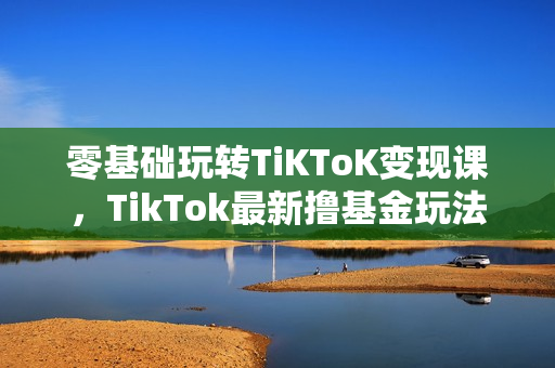 零基础玩转TiKToK变现课，TikTok最新撸基金玩法详解