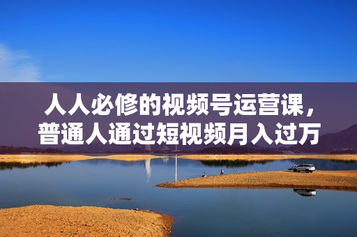 人人必修的视频号运营课，普通人通过短视频月入过万