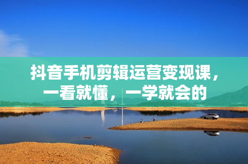 抖音手机剪辑运营变现课，一看就懂，一学就会的