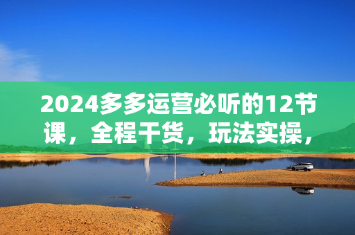 2024多多运营必听的12节课，全程干货，玩法实操，爆款方案尽在掌握