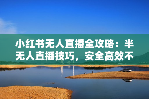 小红书无人直播全攻略：半无人直播技巧，安全高效不封