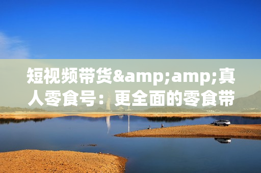 短视频带货&amp;真人零食号：更全面的零食带货教程：21节 实操+运营