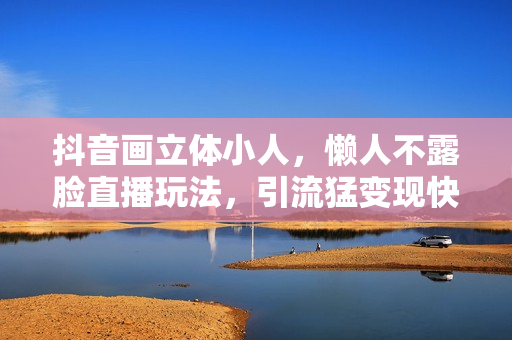 抖音画立体小人，懒人不露脸直播玩法，引流猛变现快，一单19.9.日收益破千【揭秘】