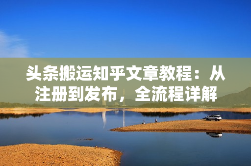 头条搬运知乎文章教程：从注册到发布，全流程详解