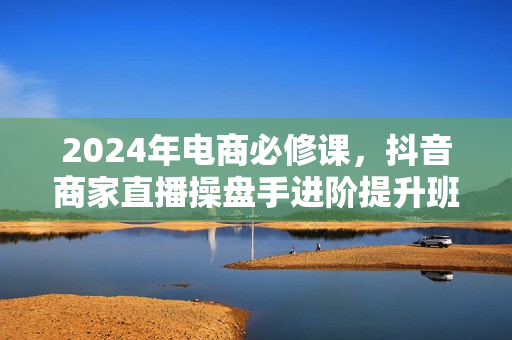 2024年电商必修课，抖音商家直播操盘手进阶提升班，快速突破直播电商业务停滞期
