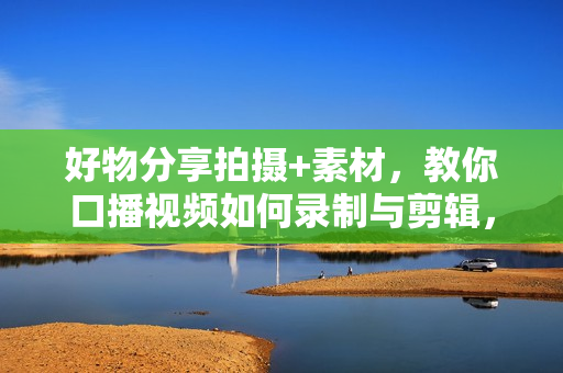 好物分享拍摄+素材，教你口播视频如何录制与剪辑，选品测品