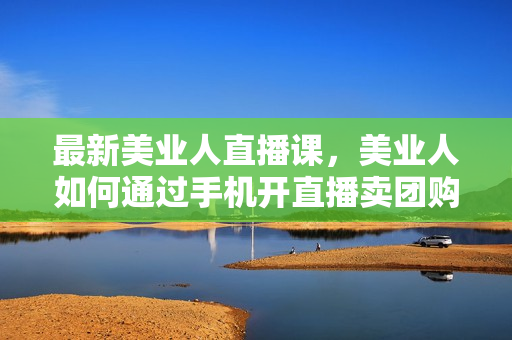 最新美业人直播课，美业人如何通过手机开直播卖团购