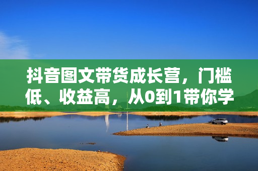 抖音图文带货成长营，门槛低、收益高，从0到1带你学全流程