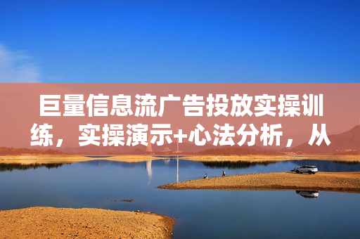 巨量信息流广告投放实操训练，实操演示+心法分析，从0基础成为巨量广告高手