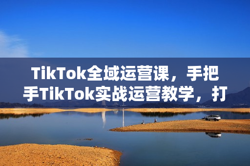 TikTok全域运营课，手把手TikTok实战运营教学，打造带货全链路生态闭环