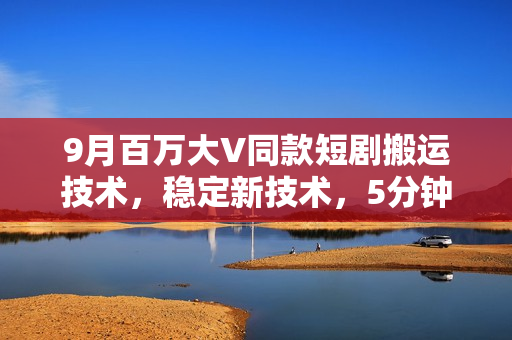 9月百万大V同款短剧搬运技术，稳定新技术，5分钟一个作品