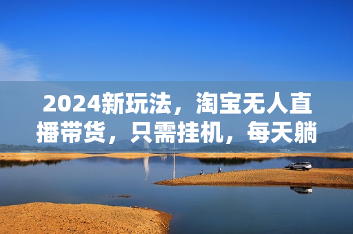 2024新玩法，淘宝无人直播带货，只需挂机，每天躺赚500+ 打造日不落直播间【揭秘】