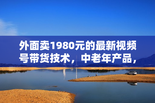 外面卖1980元的最新视频号带货技术，中老年产品，长期稳定项目，每个月几万