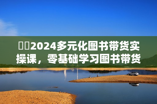 ​​2024多元化图书带货实操课，零基础学习图书带货，抓住风口下一个爆款就是你