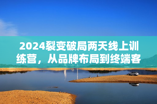 2024裂变破局两天线上训练营，从品牌布局到终端客户进店，裂变流量让企业逆势增长