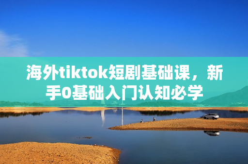 海外tiktok短剧基础课，新手0基础入门认知必学