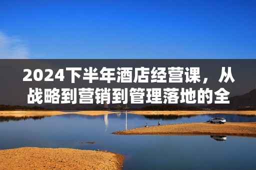 2024下半年酒店经营课，从战略到营销到管理落地的全套课程