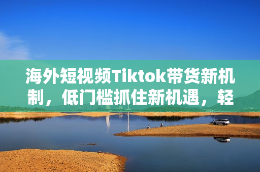 海外短视频Tiktok带货新机制，低门槛抓住新机遇，轻资产入局跨境TK
