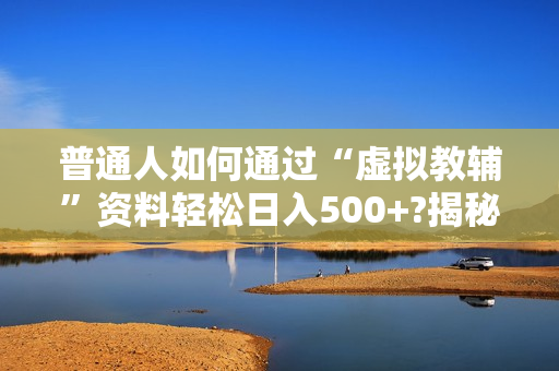 普通人如何通过“虚拟教辅”资料轻松日入500+?揭秘稳定玩法