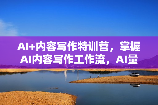 AI+内容写作特训营，掌握AI内容写作工作流，AI量产爆文与结构化提示词精髓
